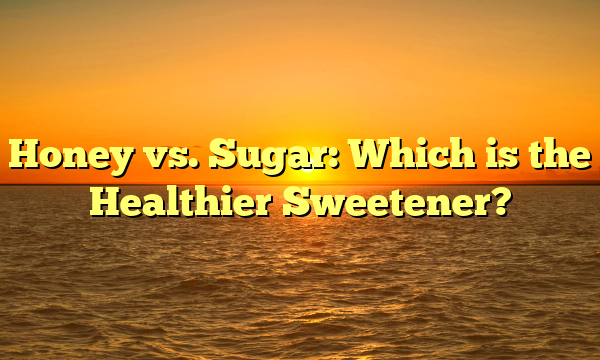 Honey vs. Sugar: Which is the Healthier Sweetener?