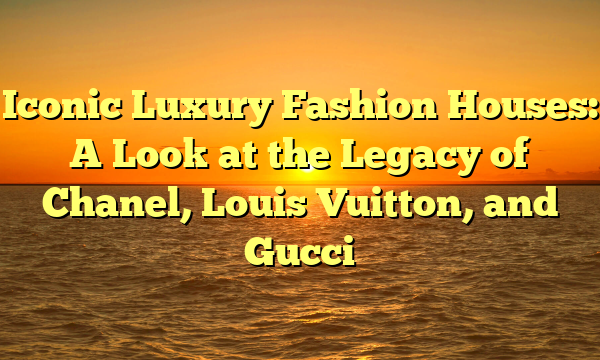 Iconic Luxury Fashion Houses: A Look at the Legacy of Chanel, Louis Vuitton, and Gucci