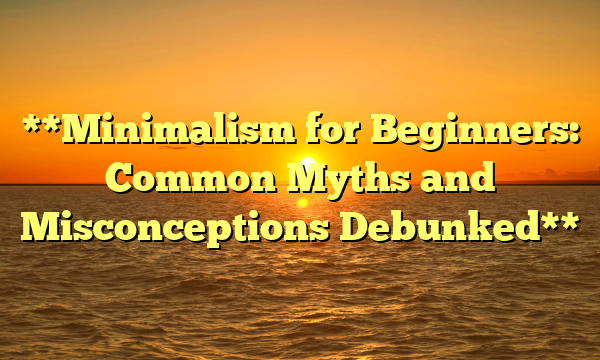 **Minimalism for Beginners: Common Myths and Misconceptions Debunked**