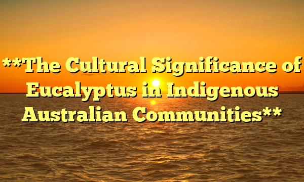 **The Cultural Significance of Eucalyptus in Indigenous Australian Communities**