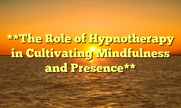 **The Role of Hypnotherapy in Cultivating Mindfulness and Presence**