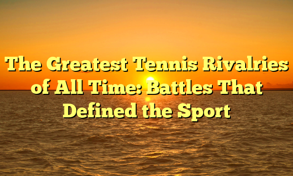 The Greatest Tennis Rivalries of All Time: Battles That Defined the Sport The Greatest Tennis Rivalries of All Time: Battles That Defined the Sport