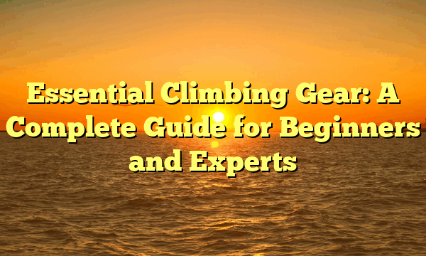 Essential Climbing Gear: A Complete Guide for Beginners and Experts