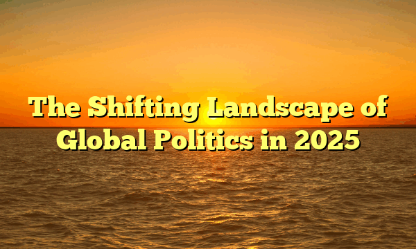 The Shifting Landscape of Global Politics in 2025 The Shifting Landscape of Global Politics in 2025
