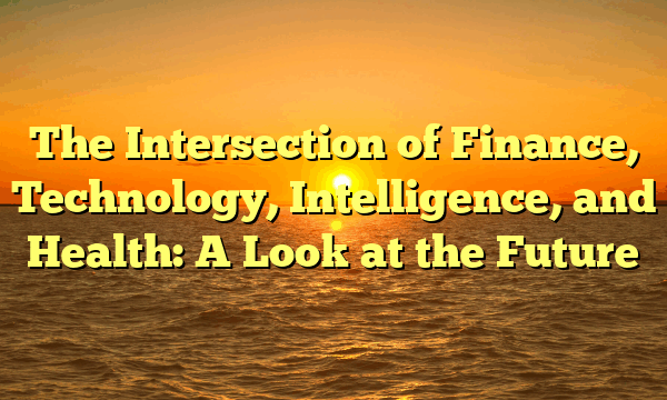 The Intersection of Finance, Technology, Intelligence, and Health: A Look at the Future