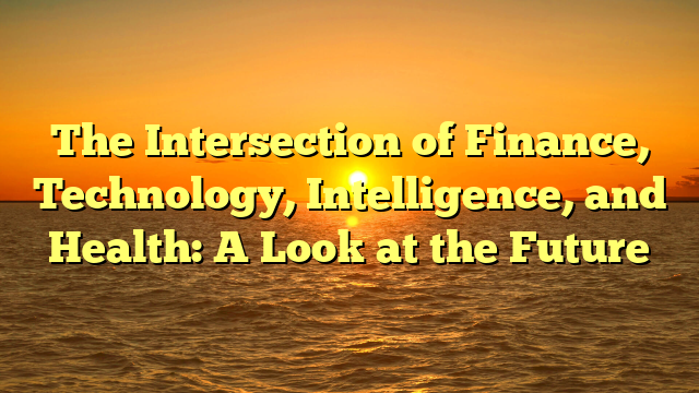 The Intersection of Finance, Technology, Intelligence, and Health: A Look at the Future The Intersection of Finance, Technology, Intelligence, and Health: A Look at the Future